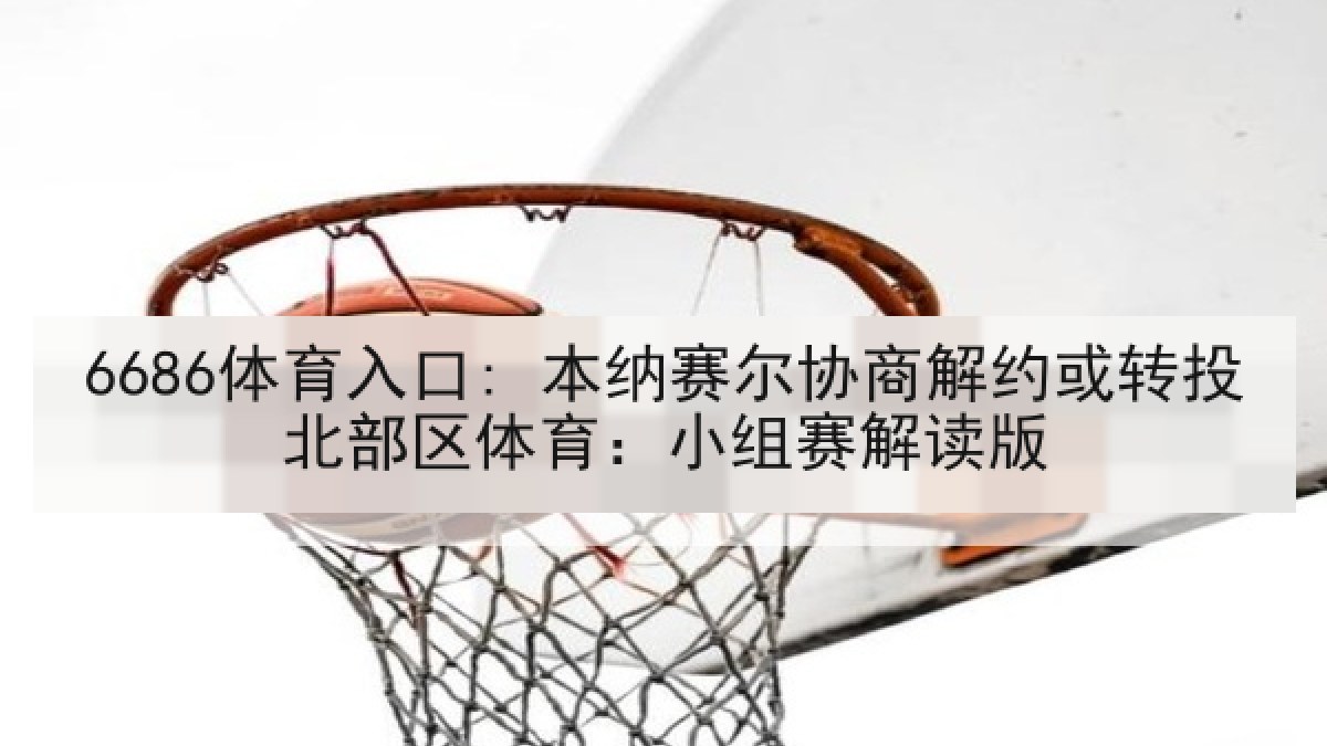 6686体育入口: 本纳赛尔协商解约或转投北部区体育：小组赛解读版