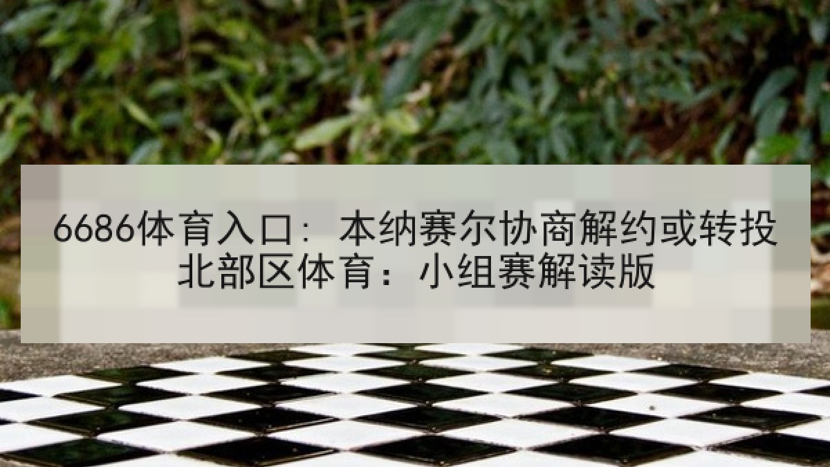 6686体育入口: 本纳赛尔协商解约或转投北部区体育：小组赛解读版