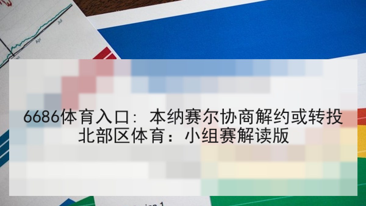 6686体育入口: 本纳赛尔协商解约或转投北部区体育：小组赛解读版