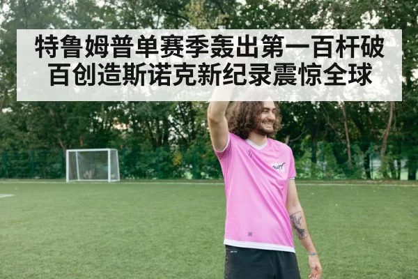 特鲁姆普单赛季轰出第一百杆破百创造斯诺克新纪录震惊全球
