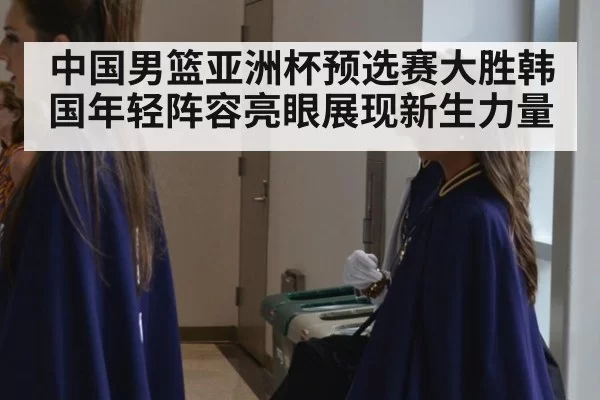 中国男篮亚洲杯预选赛大胜韩国年轻阵容亮眼展现新生力量