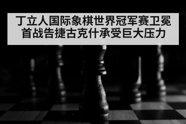 丁立人国际象棋世界冠军赛卫冕首战告捷古克什承受巨大压力
