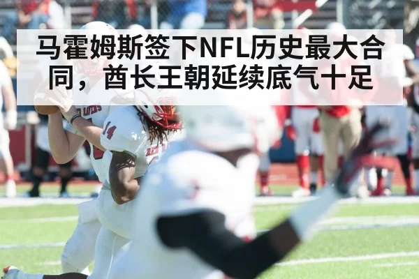 马霍姆斯签下NFL历史最大合同，酋长王朝延续底气十足